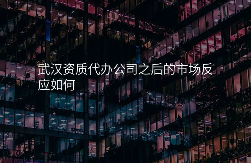 武汉资质代办公司之后的市场反应如何