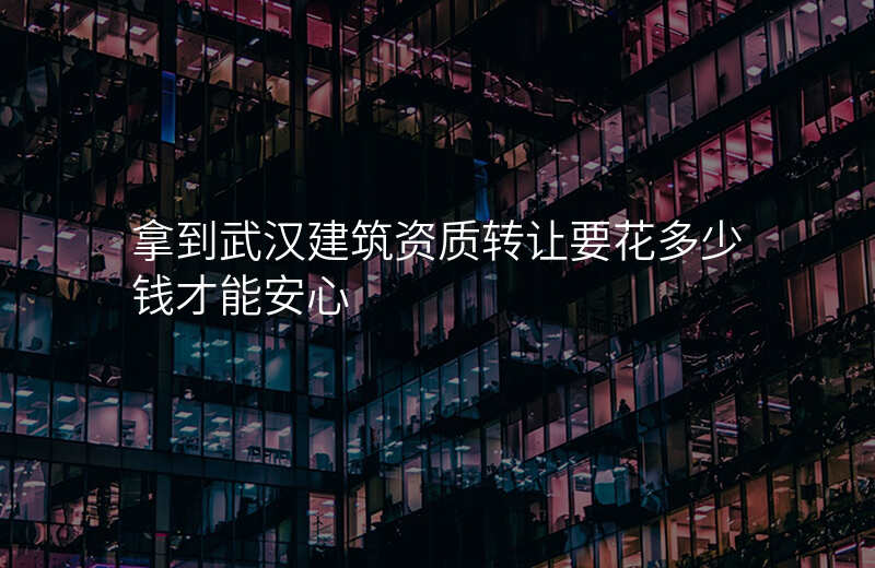 拿到武汉建筑资质转让要花多少钱才能安心