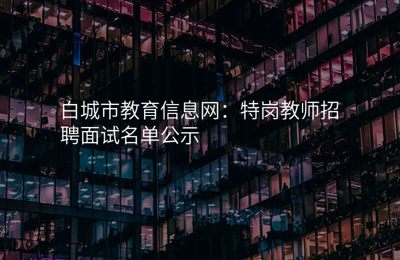 白城市教育信息网:特岗教师招聘面试名单公示