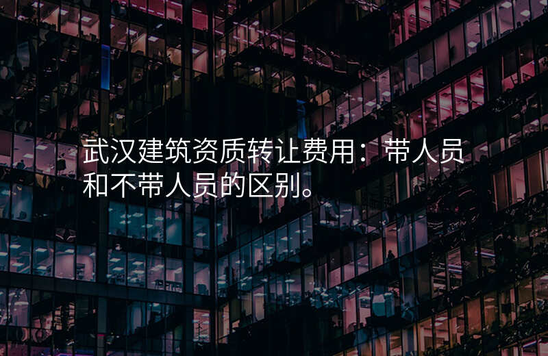 武汉建筑资质转让费用:带人员和不带人员的区别。
