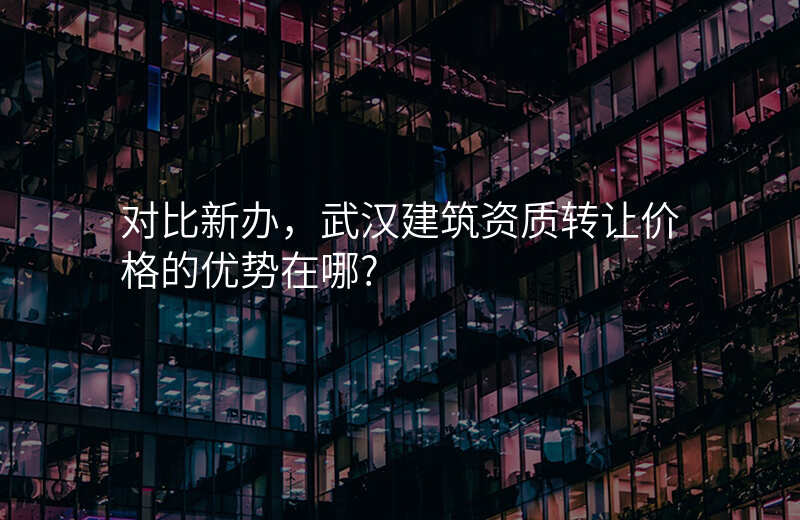 对比新办,武汉建筑资质转让价格的优势在哪?