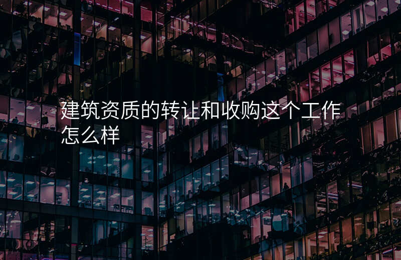 建筑资质的转让和收购这个工作怎么样