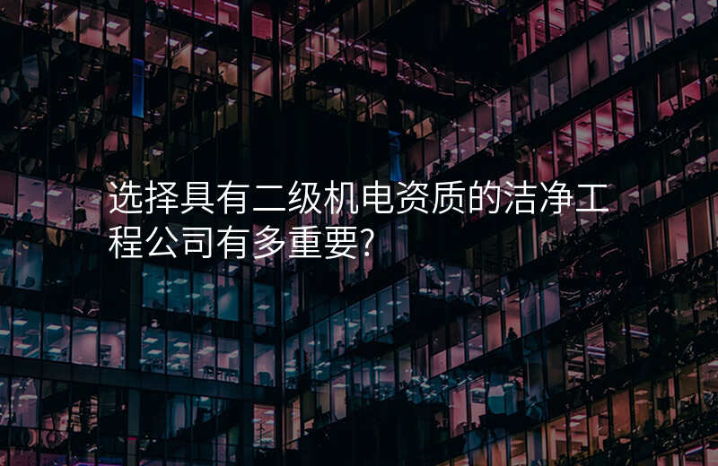 选择具有二级机电资质的洁净工程公司有多重要?