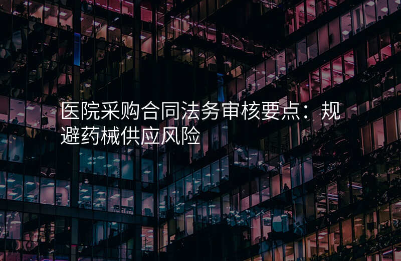 医院采购合同法务审核要点:规避药械供应风险