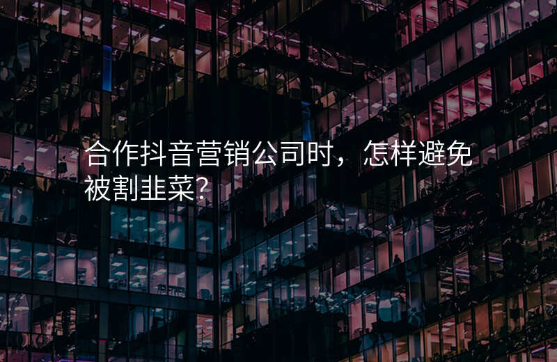 合作抖音营销公司时,怎样避免被割韭菜?