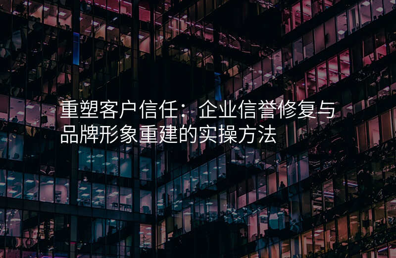 重塑客户信任:企业信誉修复与品牌形象重建的实操方法