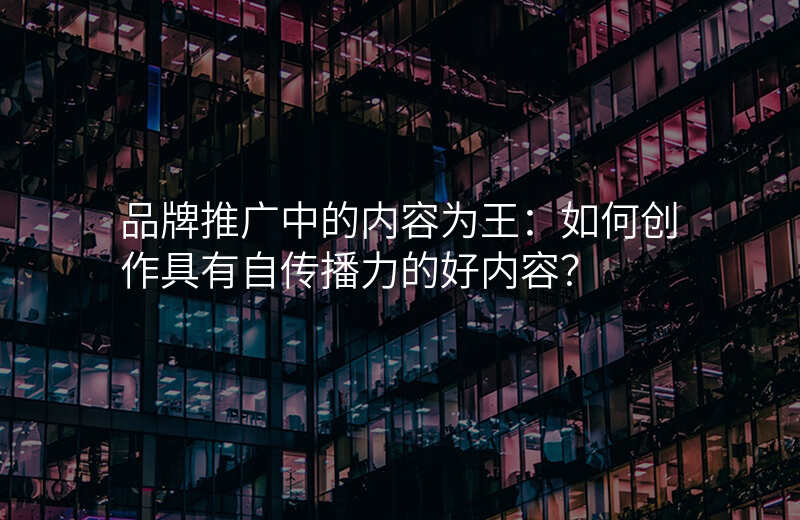 品牌推广中的内容为王:如何创作具有自传播力的好内容?