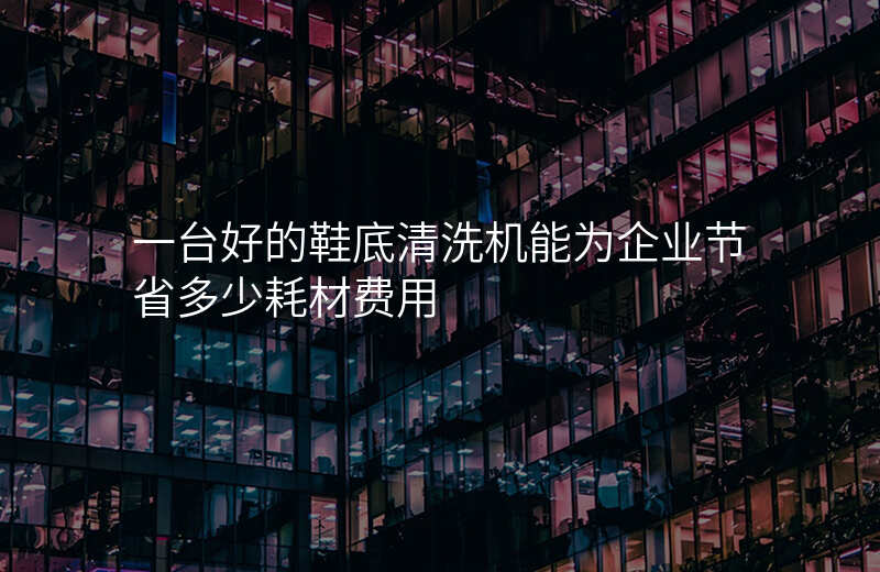 一台好的鞋底清洗机能为企业节省多少耗材费用
