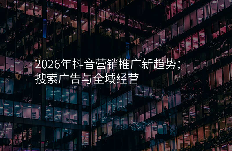 2026年抖音营销推广新趋势:搜索广告与全域经营