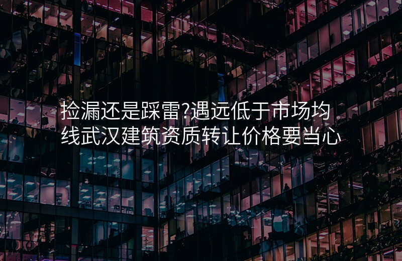 捡漏还是踩雷?遇远低于市场均线武汉建筑资质转让价格要当心