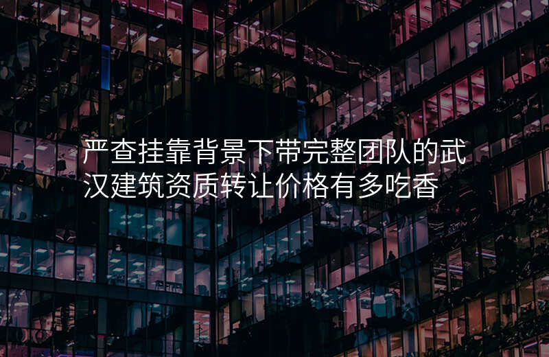 严查挂靠背景下带完整团队的武汉建筑资质转让价格有多吃香