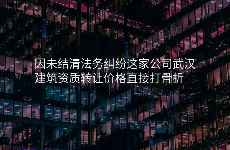 因未结清法务纠纷这家公司武汉建筑资质转让价格直接打骨折