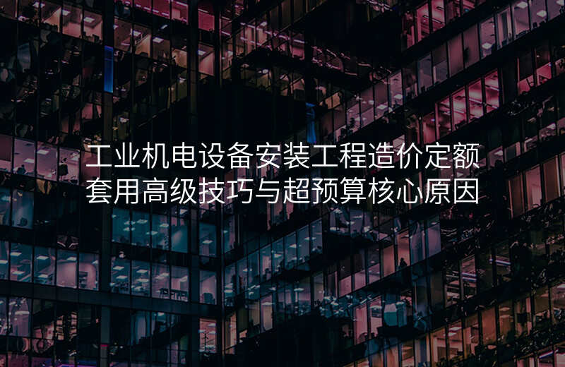工业机电设备安装工程造价定额套用高级技巧与超预算核心原因