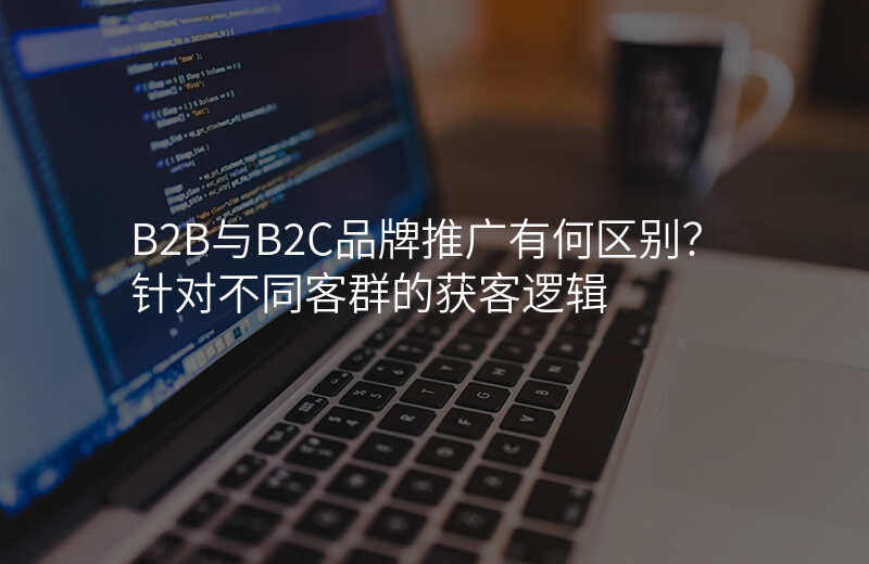 B2B与B2C品牌推广有何区别?针对不同客群的获客逻辑