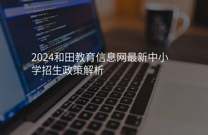 2024和田教育信息网最新中小学招生政策解析
