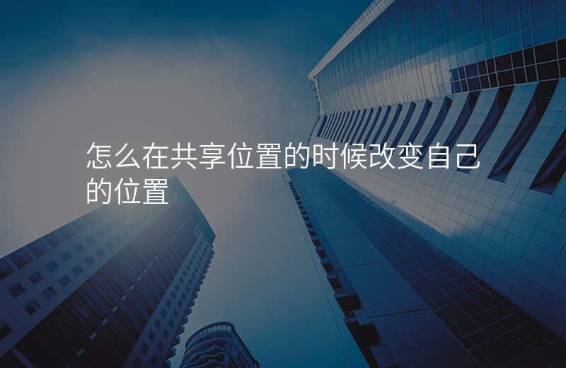 怎么把共享位置设置成自己想要的位置 怎么把共享位置设置成自己想要的位置