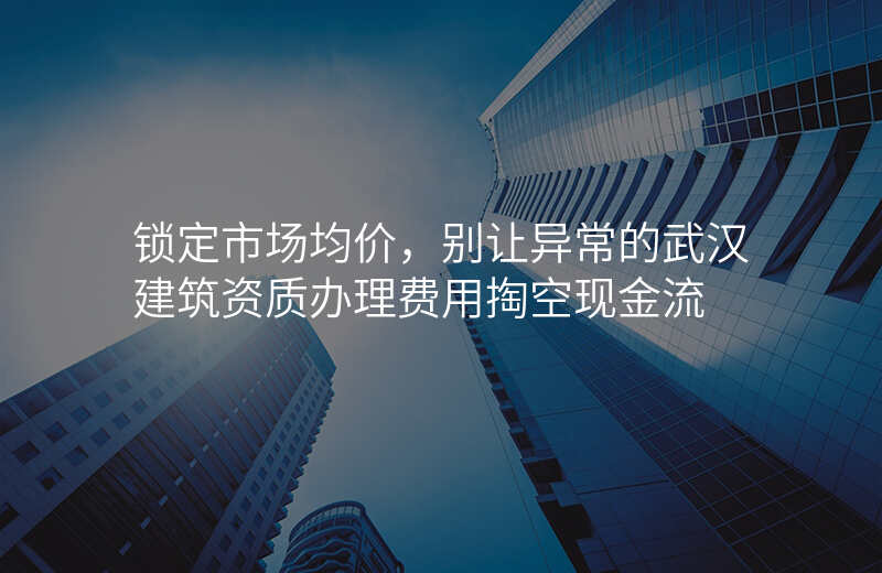 锁定市场均价,别让异常的武汉建筑资质办理费用掏空现金流