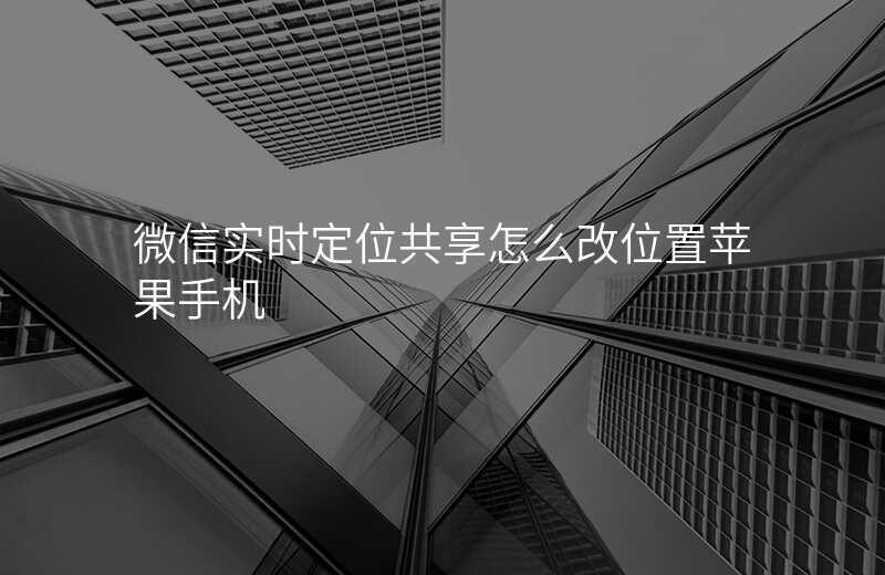 微信实时定位共享怎么改位置 微信实时定位共享怎么改位置