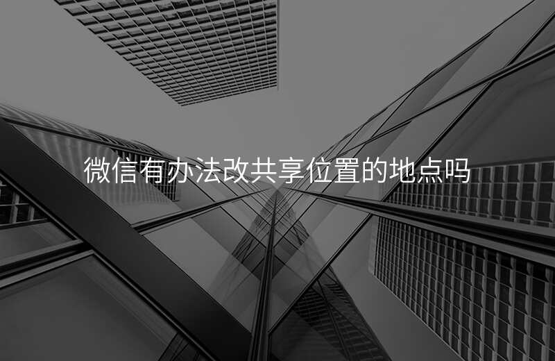 微信可以改共享位置吗 微信可以改共享位置吗