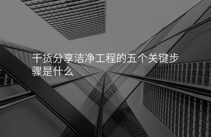 干货分享洁净工程的五个关键步骤是什么