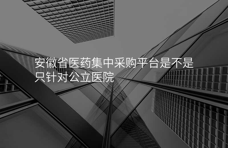 安徽省医药集中采购平台是不是只针对公立医院
