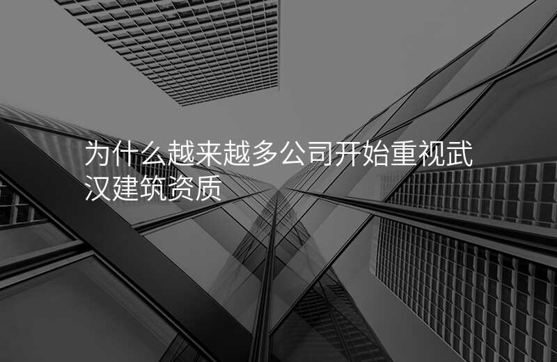 为什么越来越多公司开始重视武汉建筑资质