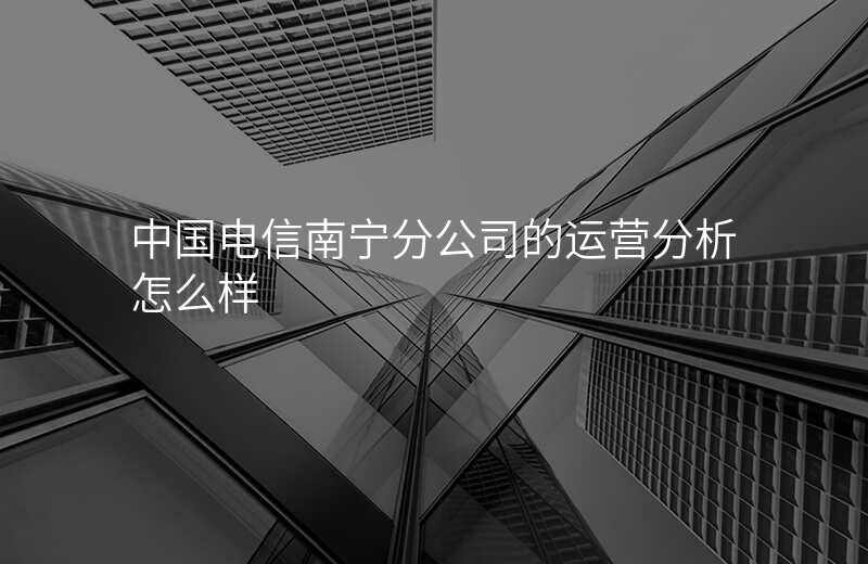 中国电信南宁分公司的运营分析怎么样
