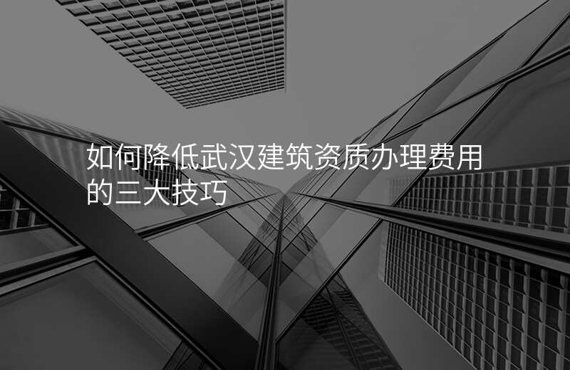 如何降低武汉建筑资质办理费用的三大技巧