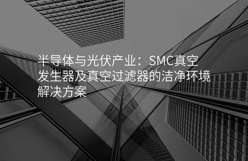 半导体与光伏产业:SMC真空发生器及真空过滤器的洁净环境解决方案