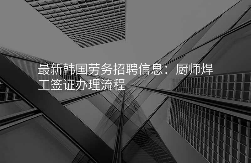 最新韩国劳务招聘信息:厨师焊工签证办理流程