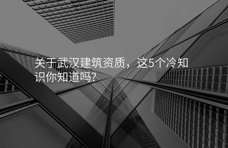 关于武汉建筑资质,这5个冷知识你知道吗?