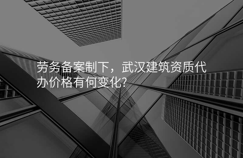 劳务备案制下,武汉建筑资质代办价格有何变化?