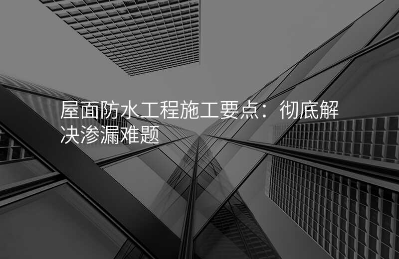 屋面防水工程施工要点:彻底解决渗漏难题