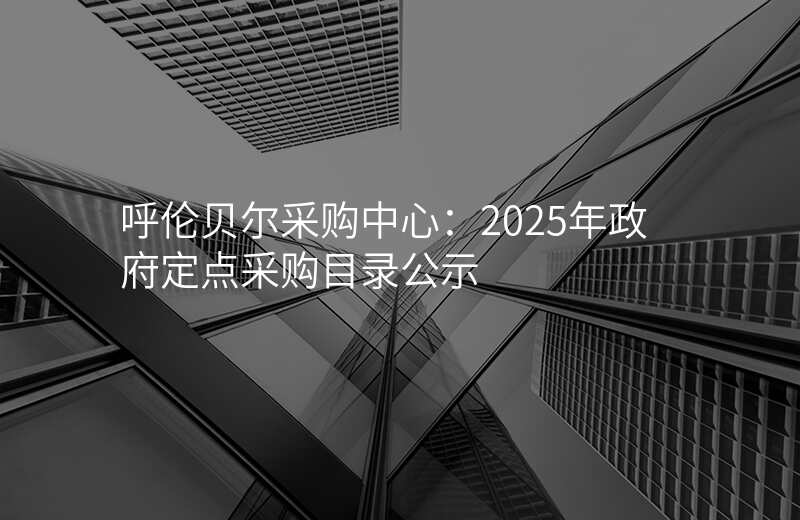 呼伦贝尔采购中心:2025年政府定点采购目录公示