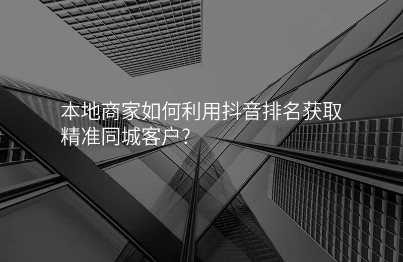 本地商家如何利用抖音排名获取精准同城客户?