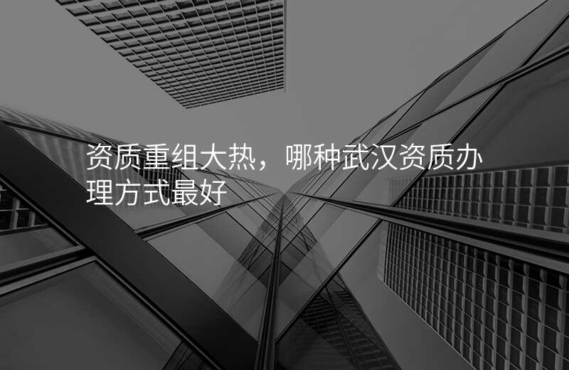 资质重组大热,哪种武汉资质办理方式最好