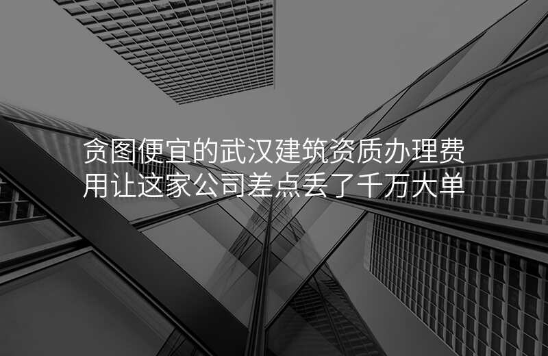 贪图便宜的武汉建筑资质办理费用让这家公司差点丢了千万大单