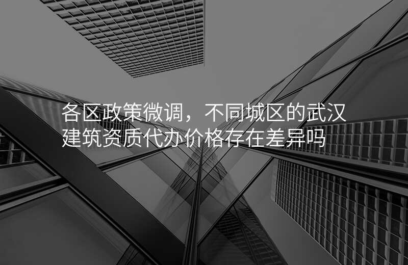 各区政策微调,不同城区的武汉建筑资质代办价格存在差异吗