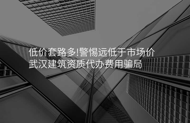 低价套路多!警惕远低于市场价武汉建筑资质代办费用骗局