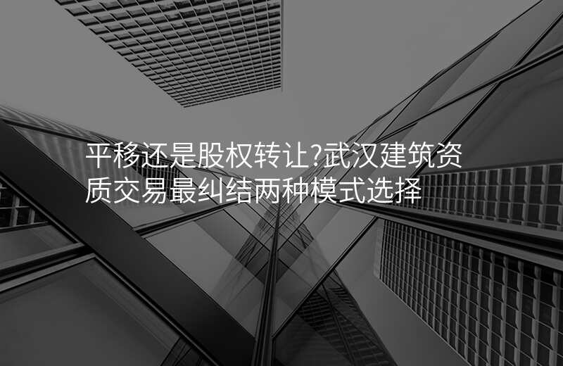 平移还是股权转让?武汉建筑资质交易最纠结两种模式选择