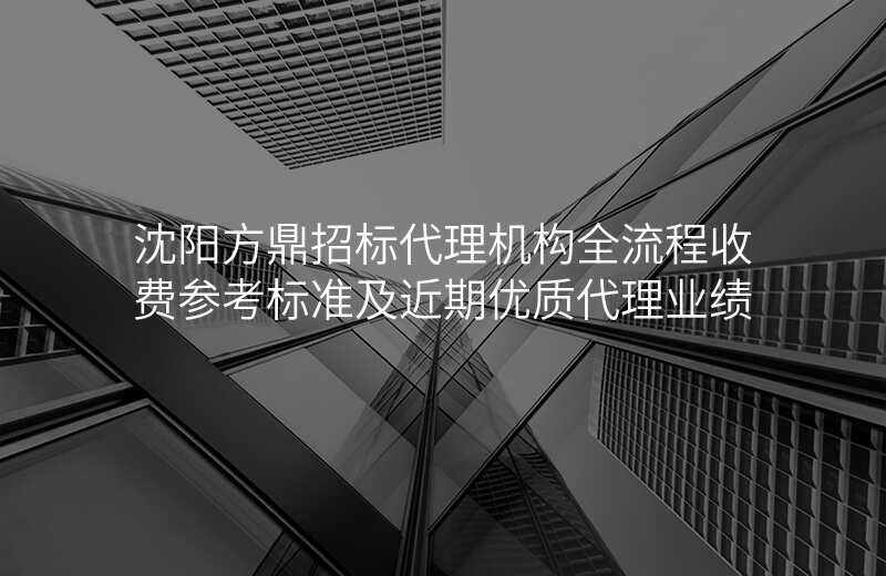 沈阳方鼎招标代理机构全流程收费参考标准及近期优质代理业绩