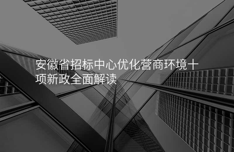 安徽省招标中心优化营商环境十项新政全面解读
