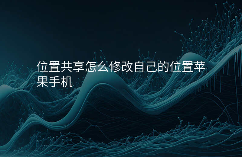位置共享怎么修改自己的位置 位置共享怎么修改自己的位置
