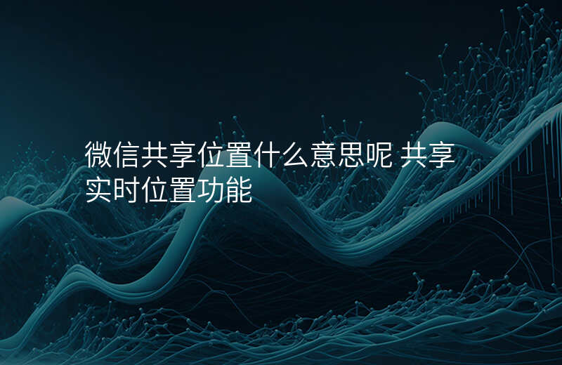 微信共享位置什么意思 微信共享位置什么意思