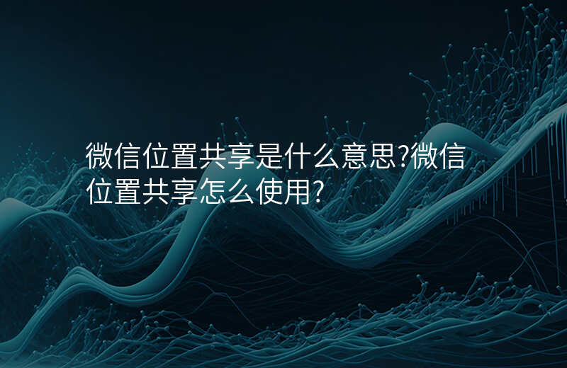 微信位置共享是什么意思 微信位置共享是什么意思
