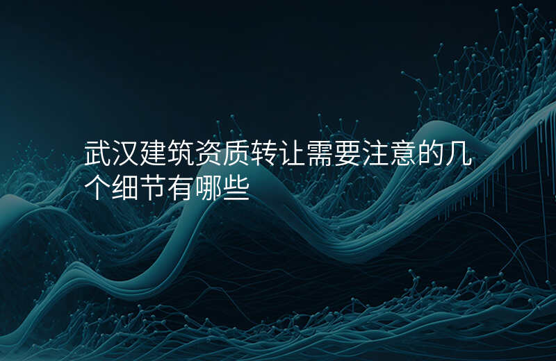 武汉建筑资质转让需要注意的几个细节有哪些