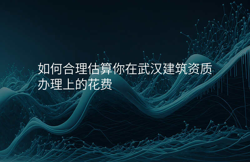 如何合理估算你在武汉建筑资质办理上的花费