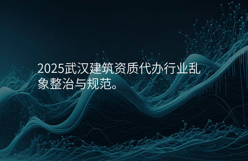 2025武汉建筑资质代办行业乱象整治与规范。