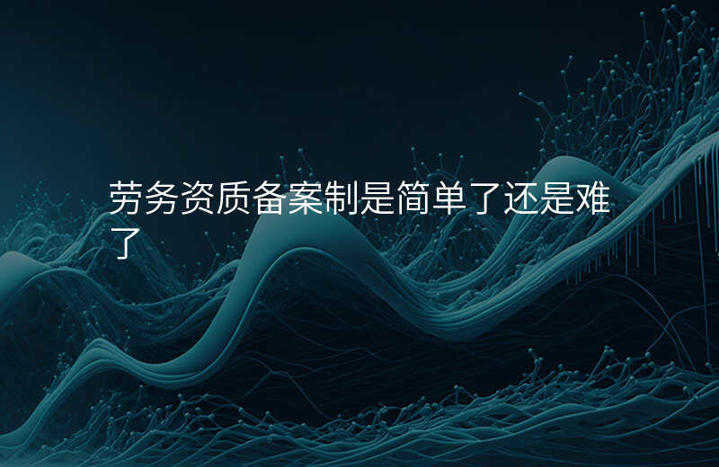 劳务资质备案制是简单了还是难了