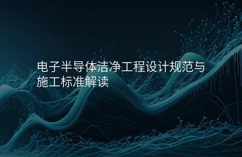 电子半导体洁净工程设计规范与施工标准解读